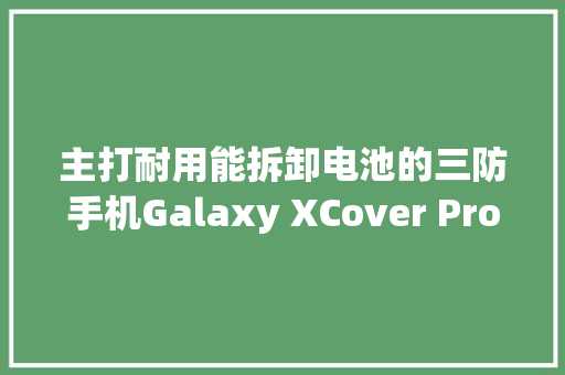主打耐用能拆卸电池的三防手机Galaxy XCover Pro来了