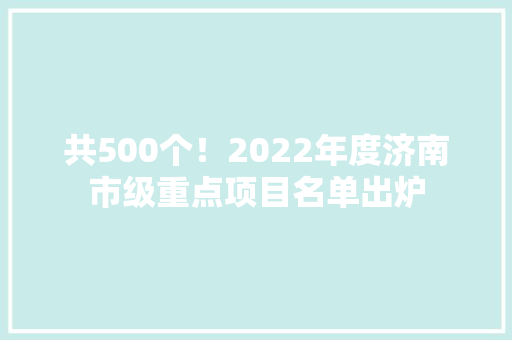 共500个！2022年度济南市级重点项目名单出炉