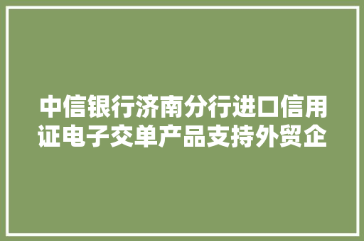 中信银行济南分行进口信用证电子交单产品支持外贸企业成长