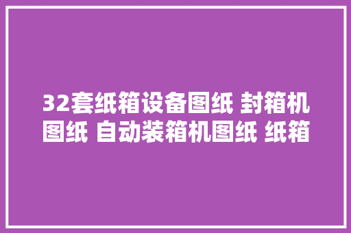 32套纸箱设备图纸 封箱机图纸 自动装箱机图纸 纸箱机开箱机图纸