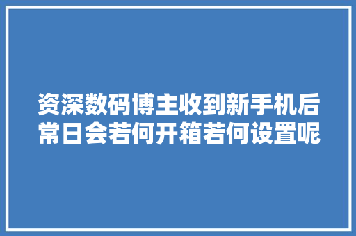 资深数码博主收到新手机后常日会若何开箱若何设置呢？,手机游戏传奇。