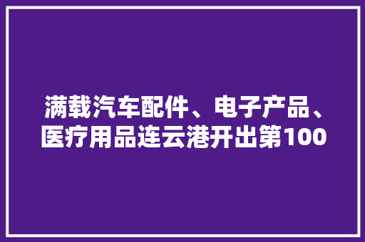 满载汽车配件、电子产品、医疗用品连云港开出第100列中欧班列