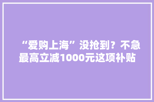 “爱购上海”没抢到？不急最高立减1000元这项补贴来了