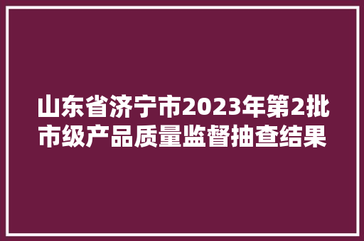 山东省济宁市2023年第2批市级产品质量监督抽查结果公示​