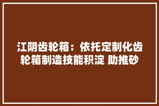 江阴齿轮箱：依托定制化齿轮箱制造技能积淀 助推砂石行业精细成长