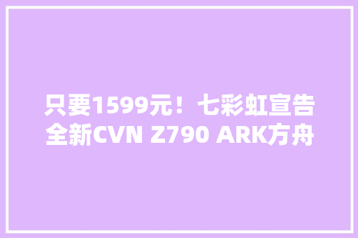 只要1599元！七彩虹宣告全新CVN Z790 ARK方舟主板：用料极端奢华 只要1599元！七彩虹宣告全新CVN Z790 ARK方舟主板：用料极端奢华 智能家居