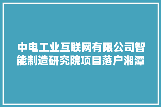中电工业互联网有限公司智能制造研究院项目落户湘潭高新区