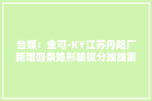 台媒：金可-KY江苏丹阳厂新增四条隐形眼镜分娩线第三季度投产