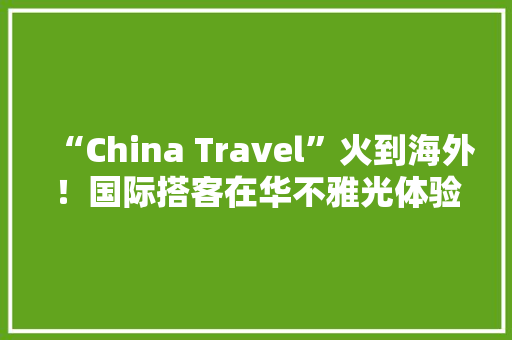 “China Travel”火到海外！国际搭客在华不雅光体验明显提升