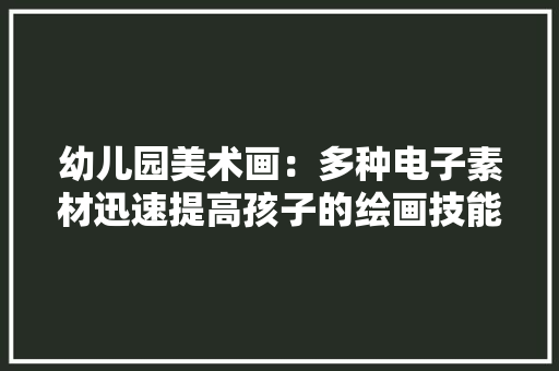 幼儿园美术画：多种电子素材迅速提高孩子的绘画技能！