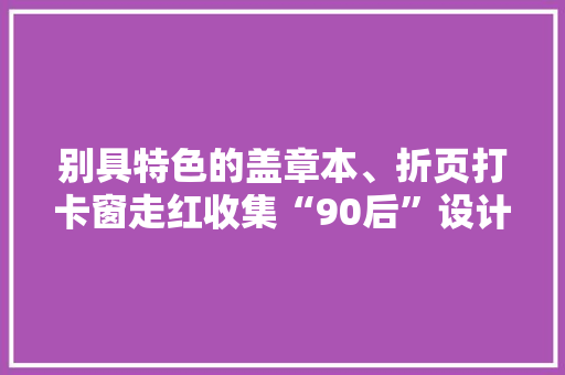 别具特色的盖章本、折页打卡窗走红收集“90后”设计师韩锐打造不一样的姑苏文创