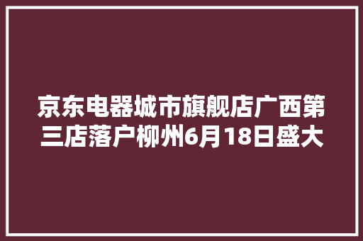 京东电器城市旗舰店广西第三店落户柳州6月18日盛大开业