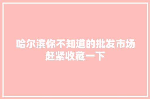 哈尔滨你不知道的批发市场赶紧收藏一下