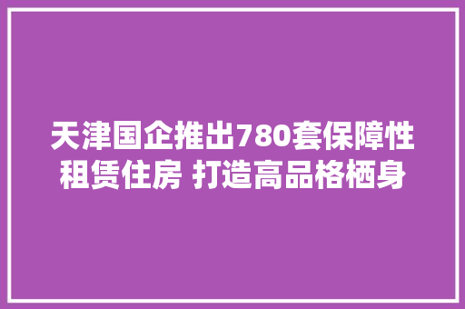 天津国企推出780套保障性租赁住房 打造高品格栖身空间和低碳环保节能情形