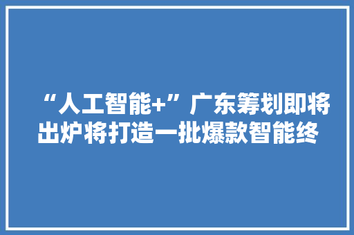 “人工智能+”广东筹划即将出炉将打造一批爆款智能终端产品和应用场景