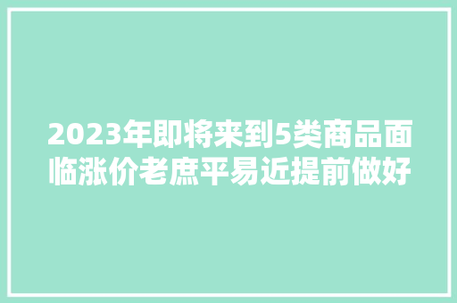 2023年即将来到5类商品面临涨价老庶平易近提前做好准备不吃亏