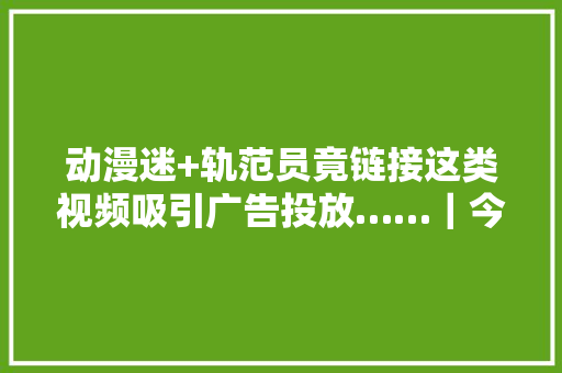 动漫迷+轨范员竟链接这类视频吸引广告投放……｜今晚九点半