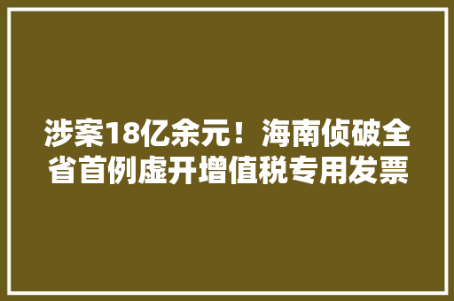 涉案18亿余元！海南侦破全省首例虚开增值税专用发票骗取留抵退税案 涉案18亿余元！海南侦破全省首例虚开增值税专用发票骗取留抵退税案 智能家居