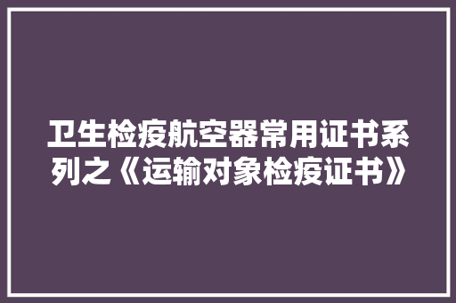 卫生检疫航空器常用证书系列之《运输对象检疫证书》及申领流程
