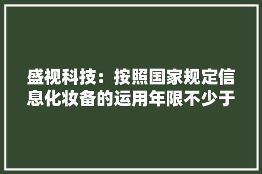 盛视科技：按照国家规定信息化妆备的运用年限不少于5年5年运用期内可以进级改造,同比算法。