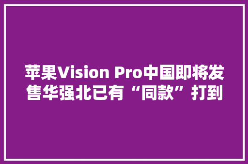 苹果Vision Pro中国即将发售华强北已有“同款”打到千元价位段 苹果Vision Pro中国即将发售华强北已有“同款”打到千元价位段 人工智能
