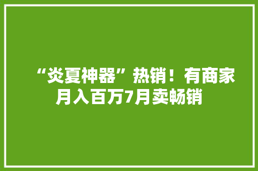 “炎夏神器”热销！有商家月入百万7月卖畅销