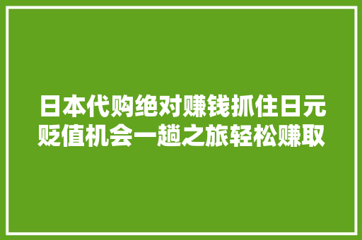 日本代购绝对赚钱抓住日元贬值机会一趟之旅轻松赚取1万大年夜洋
