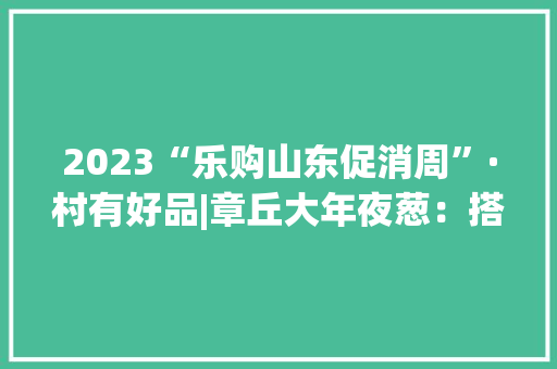 2023“乐购山东促消周”·村有好品|章丘大年夜葱：搭乘电商快车成为农民创业致富的支柱家当 2023“乐购山东促消周”·村有好品|章丘大年夜葱：搭乘电商快车成为农民创业致富的支柱家当 互联通信