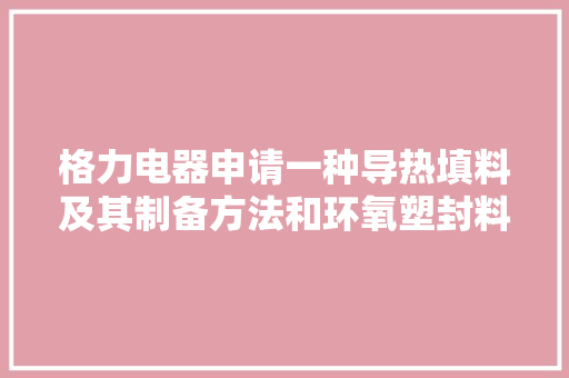 格力电器申请一种导热填料及其制备方法和环氧塑封料专利制备高导热、高流动性的环氧塑封料,改性pct塑料水杯安全吗。