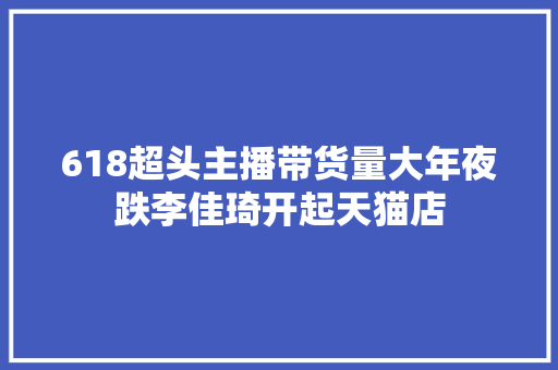 618超头主播带货量大年夜跌李佳琦开起天猫店,电商是做什么的。