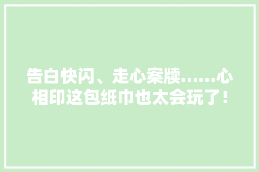 告白快闪、走心案牍……心相印这包纸巾也太会玩了！,告白小说免费阅读。