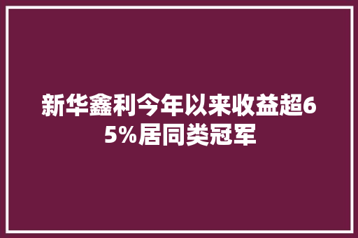 新华鑫利今年以来收益超65%居同类冠军,华鑫检测技术有限公司。
