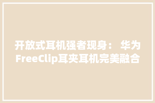 开放式耳机强者现身： 华为FreeClip耳夹耳机完美融合美学与科技 开放式耳机强者现身： 华为FreeClip耳夹耳机完美融合美学与科技 互联通信