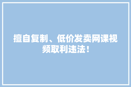 擅自复制、低价发卖网课视频取利违法！ 擅自复制、低价发卖网课视频取利违法！ 互联通信