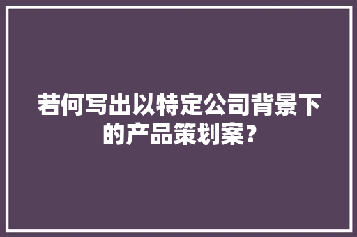 若何写出以特定公司背景下的产品策划案？,用户不可及呼叫转移是什么意思?。