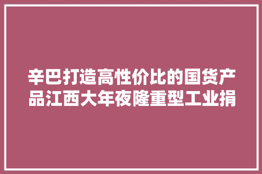 辛巴打造高性价比的国货产品江西大年夜隆重型工业捐赠10台抗旱设备