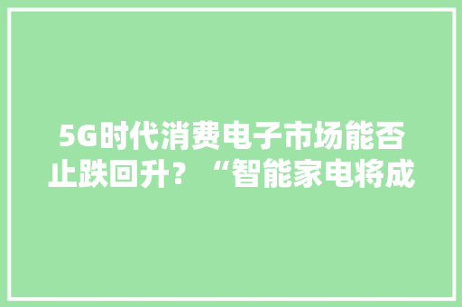 5G时代消费电子市场能否止跌回升？“智能家电将成救市利器！”