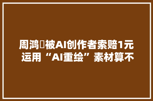 周鸿祎被AI创作者索赔1元 运用“AI重绘”素材算不算侵权？