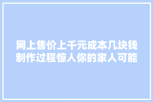网上售价上千元成本几块钱制作过程惊人你的家人可能正在用！