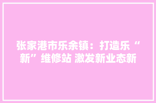 张家港市乐余镇：打造乐“新”维修站 激发新业态新就业群体“治理动能”