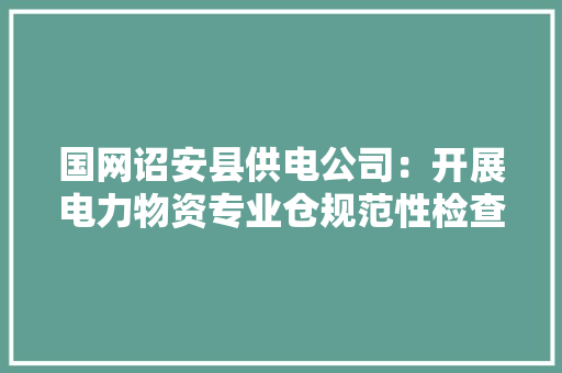 国网诏安县供电公司：开展电力物资专业仓规范性检查工作