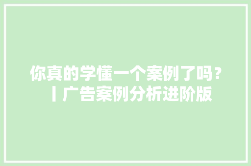 你真的学懂一个案例了吗？丨广告案例分析进阶版