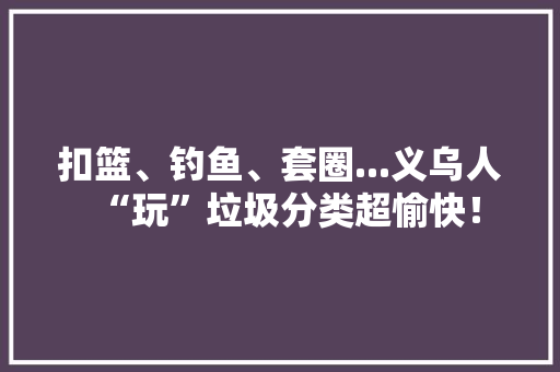 扣篮、钓鱼、套圈...义乌人“玩”垃圾分类超愉快！