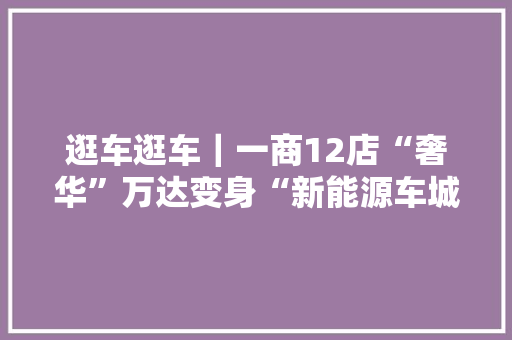 逛车逛车｜一商12店“奢华”万达变身“新能源车城” 逛车逛车｜一商12店“奢华”万达变身“新能源车城” 智能科技