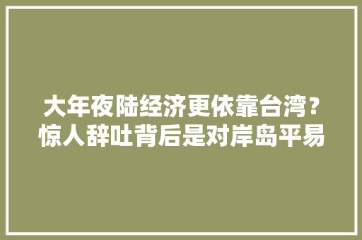 大年夜陆经济更依靠台湾？惊人辞吐背后是对岸岛平易近不敢直面的原形