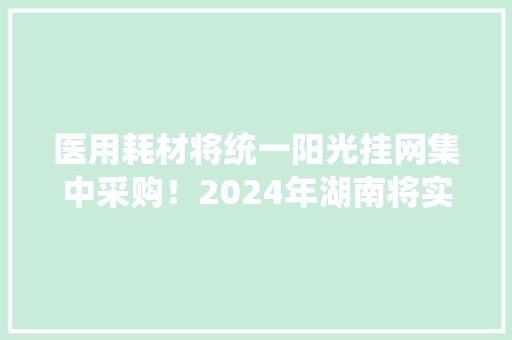 医用耗材将统一阳光挂网集中采购！2024年湖南将实行这个新规