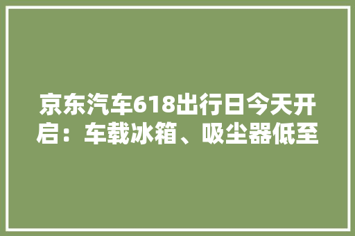 京东汽车618出行日今天开启：车载冰箱、吸尘器低至9.9元