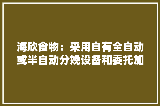 海欣食物：采用自有全自动或半自动分娩设备和委托加工模式分娩发卖环节采用线上与线下渠道结合模式 海欣食物：采用自有全自动或半自动分娩设备和委托加工模式分娩发卖环节采用线上与线下渠道结合模式 智能科技