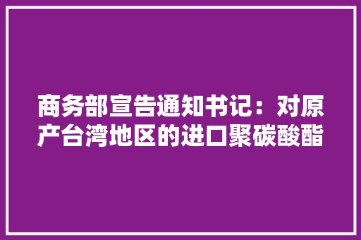 商务部宣告通知书记：对原产台湾地区的进口聚碳酸酯征收反倾销税
