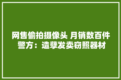 网售偷拍摄像头 月销数百件 警方：造孽发卖窃照器材属违法,摄像头监控哪个品牌好。